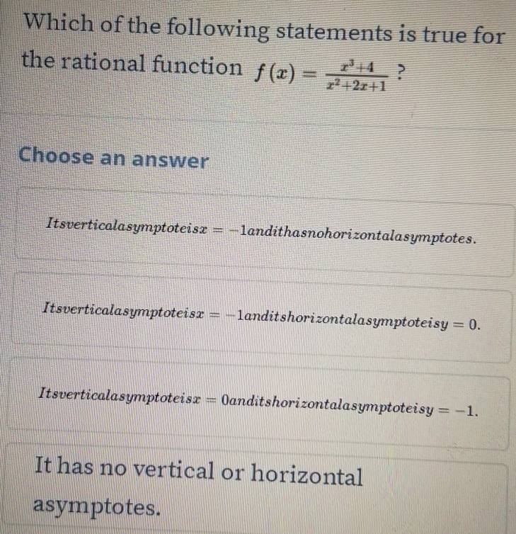 Which of the following statements is true for
the rational function f(x)= (x^3+4)/x^2+2x+1  ?
Choose an answer
Itsverticalasymptoteisx =-1 andithasnohorizontalasymptotes.
Itsverticalasymptoteis x=-1 anditshorizontalasymptoteisy =0.
Itsverticalasymptoteisx =0 anditshorizontalasymptoteisy =-1.
It has no vertical or horizontal
asymptotes.