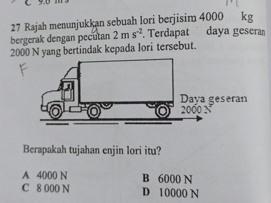 Rajah menunjukkan sebuah lori berjisim 4000 kg
bergerak dengan pecutan 2ms^(-2). Terdapat daya gesera
2000 N yang bertindak kepada lori tersebut.
Berapakah tujahan enjin lori itu?
A 4000 N B 6000 N
C 8 000 N D 10000 N