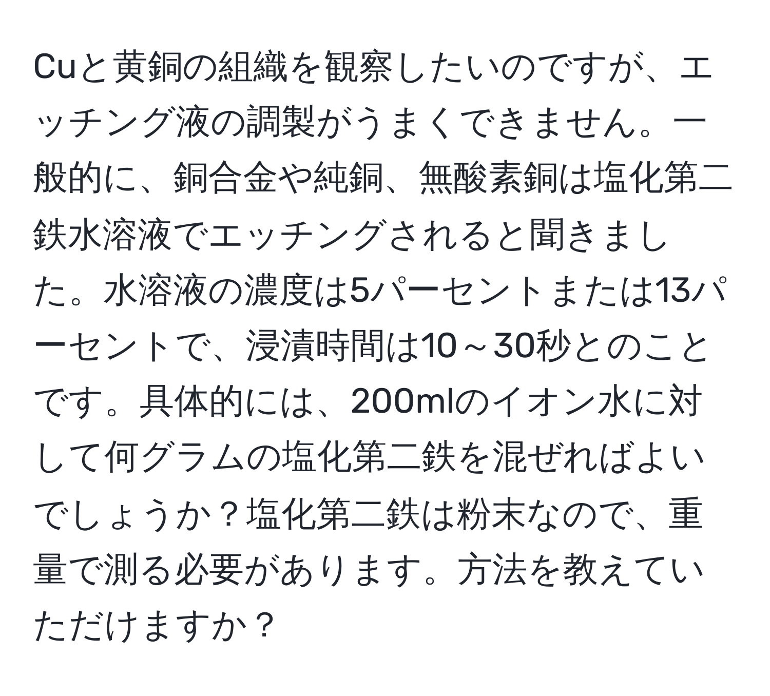 Cuと黄銅の組織を観察したいのですが、エッチング液の調製がうまくできません。一般的に、銅合金や純銅、無酸素銅は塩化第二鉄水溶液でエッチングされると聞きました。水溶液の濃度は5パーセントまたは13パーセントで、浸漬時間は10～30秒とのことです。具体的には、200mlのイオン水に対して何グラムの塩化第二鉄を混ぜればよいでしょうか？塩化第二鉄は粉末なので、重量で測る必要があります。方法を教えていただけますか？