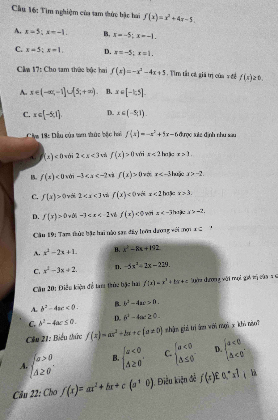 Tìm nghiệm của tam thức bậc hai f(x)=x^2+4x-5.
A. x=5;x=-1. B. x=-5;x=-1.
C. x=5;x=1. x=-5;x=1.
D.
Câu 17: Cho tam thức bậc hai f(x)=-x^2-4x+5. Tìm tất cả giá trị của x đề f(x)≥ 0.
A. x∈ (-∈fty ;-1]∪ [5;+∈fty ). B. x∈ [-1;5].
D.
C. x∈ [-5;1]. x∈ (-5;1).
Câu 18: Dấu của tam thức bậc hai f(x)=-x^2+5x-6 được xác định như sau
A. f(x)<0</tex>  với 2 và f(x)>0 với x<2</tex> hoặc x>3.
B. f(x)<0</tex> với -3 và f(x)>0 với x hoặc x>-2.
C. f(x)>0 với 2 và f(x)<0</tex> với x<2</tex> hoặc x>3.
D. f(x)>0 với -3 và f(x)<0</tex> với x hoặc x>-2.
Câu 19: Tam thức bậc hai nào sau đây luôn dương với mọi x∈ ?
A. x^2-2x+1. B. x^2-8x+192.
C. x^2-3x+2.
D. -5x^2+2x-229.
Câu 20: Điều kiện để tam thức bậc hai f(x)=x^2+bx+c luôn dương với mọi giá trị của x ∈
A. b^2-4ac<0. B. b^2-4ac>0.
D. b^2-4ac≥ 0.
C. b^2-4ac≤ 0.
Câu 21: Biểu thức f(x)=ax^2+bx+c(a!= 0) nhận giá trị âm với mọi x khi nào?
A. beginarrayl a>0 △ ≥ 0endarray. .
B. beginarrayl a<0 △ ≥ 0endarray. .
C. beginarrayl a<0 △ ≤ 0endarray. . D. beginarrayl a<0 △ <0endarray. .
Câu 22: Cho f(x)=ax^2+bx+c(a^10) ). Điều kiện đề f(x) O,''xhat l_i là