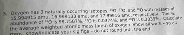 Oxygen has 3 naturally occurring isotopes, ^16O, ^17O , and^(18)O with masses of
15.994915 amu, 16.999133 amu, and 17.99916 amu, respectively. The %
abundance of^(16)O is 99.7587% , ^17O is 0.0374%, and^(18)O is 0.2039%. Calculate 
the average weighted atomic mass (amu) of oxygen. Show all work - so all 
stens, show/indicate your sig figs - do not round until the end.