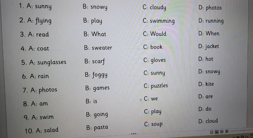 A: sunny B: snowy C: cloudy D: photos
2. A: flying B: play C: swimming D: running
3. A: read B: What C: Would D: When
4. A: coat B: sweater C: book D: jacket
5. A: sunglasses B: scarf C: gloves
D: hot
6. A: rain B: foggy
C: sunny D: snowy
7. A: photos B: games
C: puzzles D: kite
C: we
8. A: am
B: is D: are
D: do
9. A: swim B: going
C: play
C: soup D: cloud
10. A: salad B: pasta