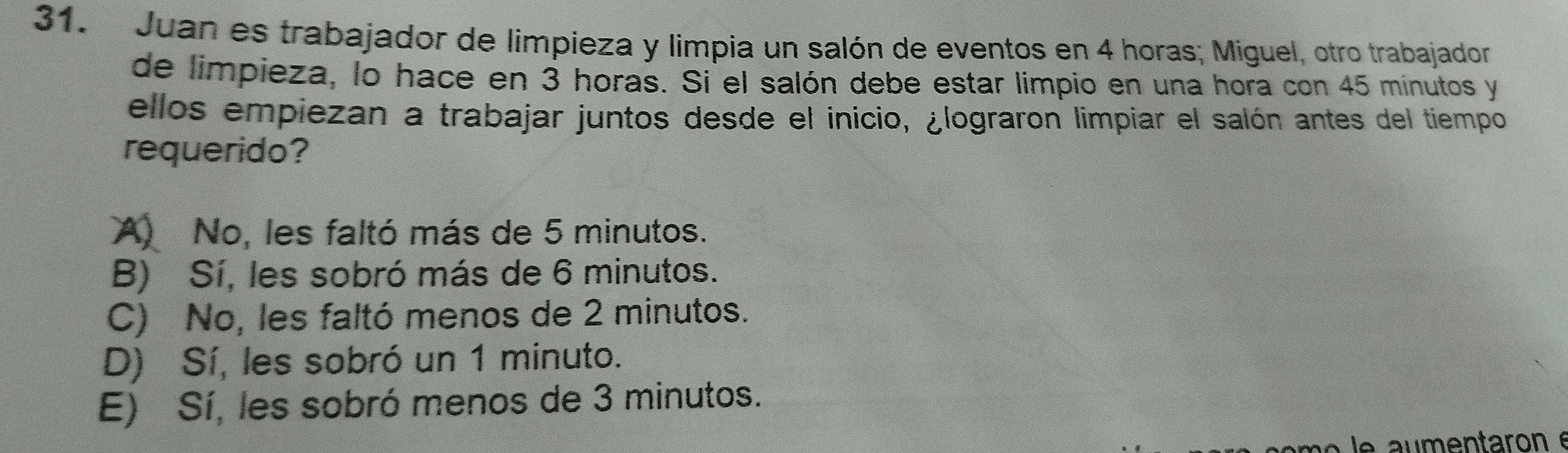 Juan es trabajador de limpieza y limpia un salón de eventos en 4 horas; Miguel, otro trabajador
de limpieza, lo hace en 3 horas. Si el salón debe estar limpio en una hora con 45 minutos y
ellos empiezan a trabajar juntos desde el inicio, ¿lograron limpiar el salón antes del tiempo
requerido?
A) No, les faltó más de 5 minutos.
B) Sí, les sobró más de 6 minutos.
C) No, les faltó menos de 2 minutos.
D) Sí, les sobró un 1 minuto.
E) Sí, les sobró menos de 3 minutos.
le aumentaron e