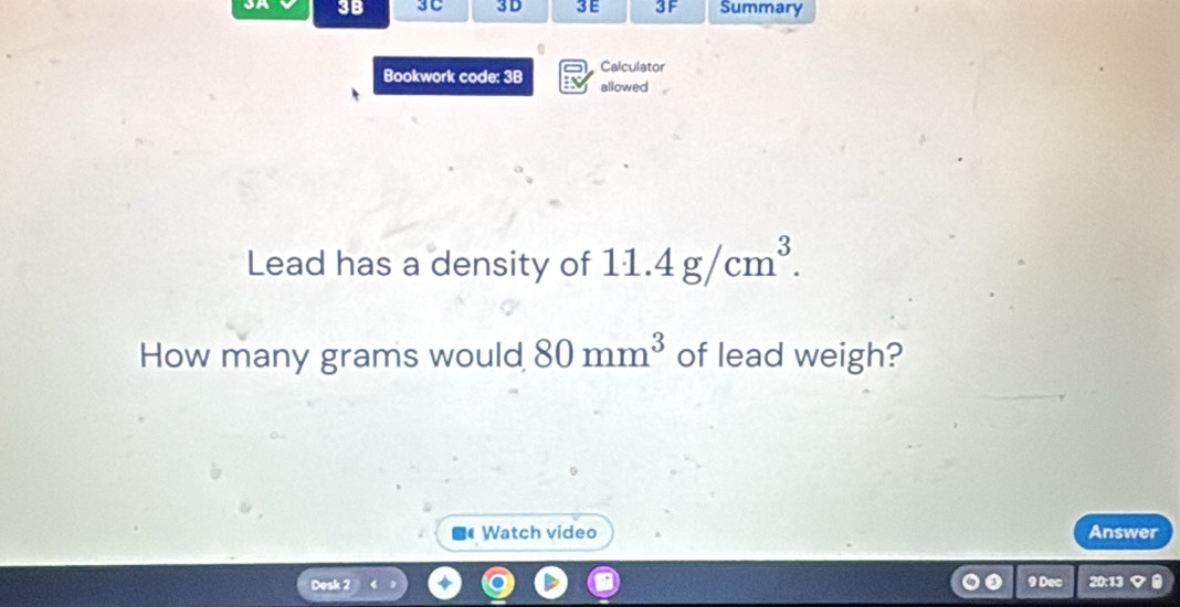 3B 3C 3D 3E 3F Summary 
0 
Calculator 
Bookwork code: 3B allowed 
Lead has a density of 11.4g/cm^3. 
How many grams would 80mm^3 of lead weigh? 
Watch video Answer 
Desk 2 9 Dec 20:13