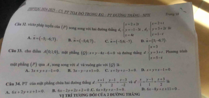 THPTOG 2024-2025 - C5. PP TOA ĐO TRONG KG - PT ĐƯỜNG THÁNG - NPH Trang 10
Câu 32. véctơ pháp tuyến của (P) song song với hai đường thẳng d_1:beginarrayl x=2+2t y=-1-3t,d_2:beginarrayl x=2+t y=3+2t z=1-tendarray. là:
A. overline n=(-5;-6;7). B. n=(-5;6;7)... C. overline n=(-5;6;-7). D. vector n=(5;-6;7).
Câu 33. cho điểm A(0;1;0) , mặt phẳng (2) x+y-4z-6=0 và đường thẳng d:beginarrayl x=3 y=3+t z=5-tendarray.. Phương trình
mặt phẳng (P) qua A, song song với d và vuông góc với (Q) lá :
A. 3x+y+z-1=0. B. 3x-y-z+1=0. C. x+3y+z-3=0 D. x+y+z-1=0.
Câu 34. PT của mặt phẳng chứa hai đường thẳng đ :  (x+1)/3 = (y-1)/2 = (z-3)/-2  và d': x/1 = (y-1)/1 = (z+3)/2  là
A. 6x+2y+z+1=0. B. 6x-2y+2z+2=0 .C, 6x+8y+z-5=0. D. 6x-8y+z+11=0...
Vị trí tương đôi của 2 đường thảng