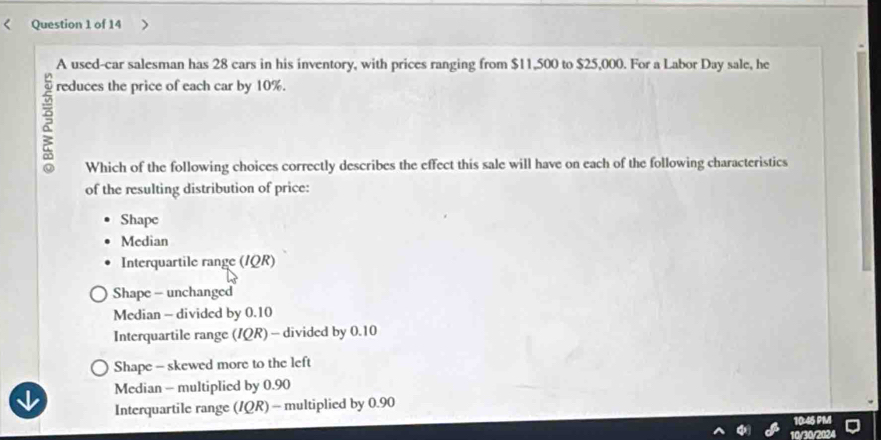 A used-car salesman has 28 cars in his inventory, with prices ranging from $11,500 to $25,000. For a Labor Day sale, he
reduces the price of each car by 10%.
ξ
Which of the following choices correctly describes the effect this sale will have on each of the following characteristics
of the resulting distribution of price:
Shape
Median
Interquartile range (IQR)
Shape - unchanged
Median - divided by 0.10
Interquartile range (IQR) - divided by 0.10
Shape - skewed more to the left
Median - multiplied by 0.90
Interquartile range (IQR) - multiplied by 0.90
10/30/2024