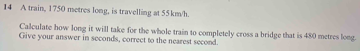 A train, 1750 metres long, is travelling at 55km/h. 
Calculate how long it will take for the whole train to completely cross a bridge that is 480 metres long. 
Give your answer in seconds, correct to the nearest second.