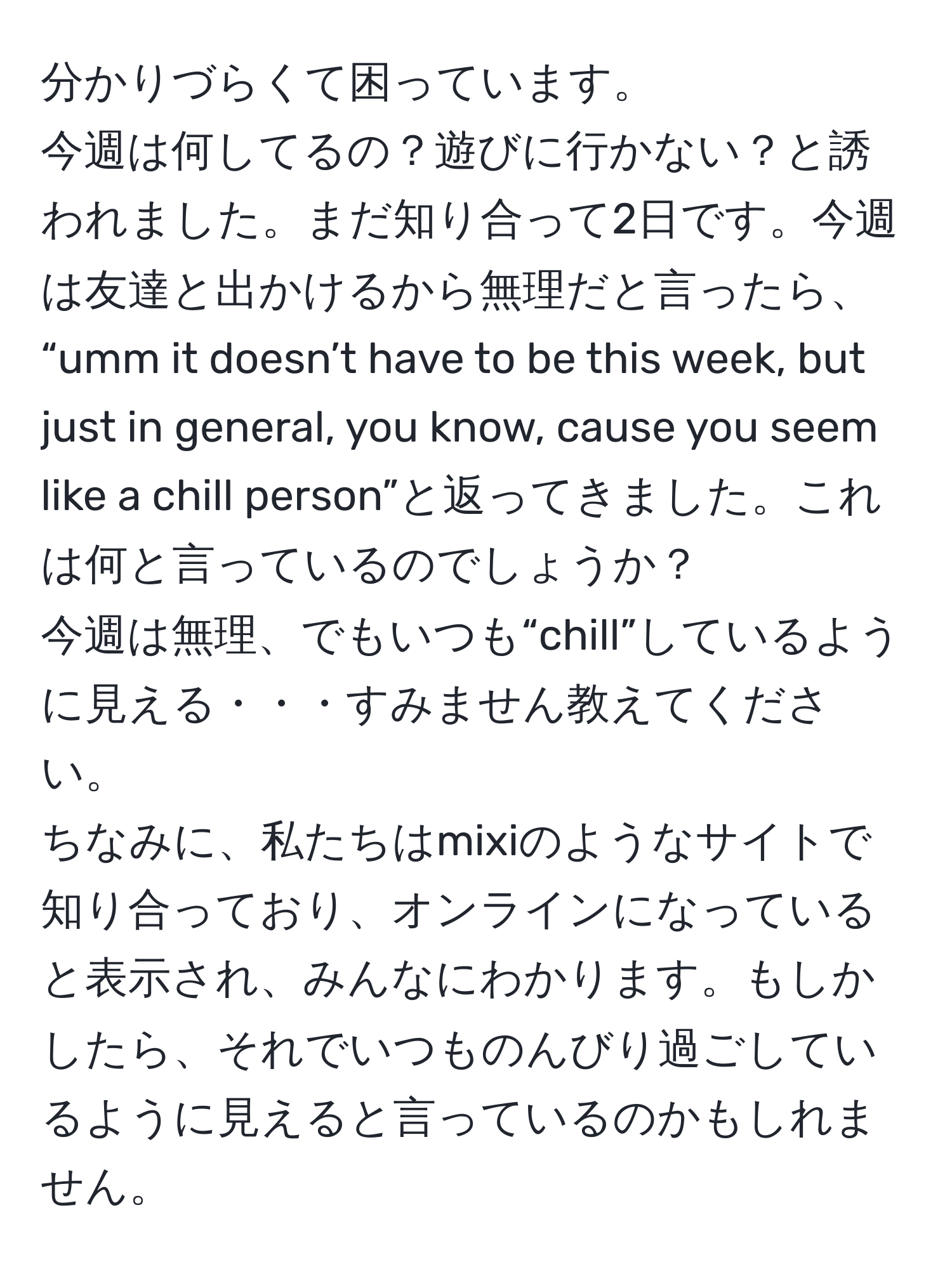 分かりづらくて困っています。  
今週は何してるの？遊びに行かない？と誘われました。まだ知り合って2日です。今週は友達と出かけるから無理だと言ったら、  
“umm it doesn’t have to be this week, but just in general, you know, cause you seem like a chill person”と返ってきました。これは何と言っているのでしょうか？  
今週は無理、でもいつも“chill”しているように見える・・・すみません教えてください。  
ちなみに、私たちはmixiのようなサイトで知り合っており、オンラインになっていると表示され、みんなにわかります。もしかしたら、それでいつものんびり過ごしているように見えると言っているのかもしれません。