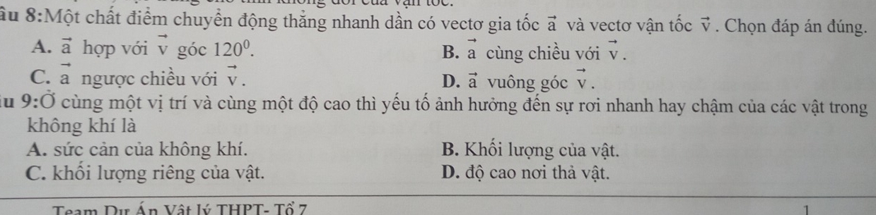 Ấu 8:Một chất điểm chuyển động thắng nhanh dần có vectơ gia 1 + c vector a và vectơ vận tốc vector v. Chọn đáp án đúng.
A. vector a hợp với vector v góc 120^0. B. vector a cùng chiều với vector V.
C. vector a ngược chiều với vector V. D. vector a vuông góc vector V. 
u 9:dot 0 cùng một vị trí và cùng một độ cao thì yếu tố ảnh hưởng đến sự rơi nhanh hay chậm của các vật trong
không khí là
A. sức cản của không khí. B. Khối lượng của vật.
C. khổi lượng riêng của vật. D. độ cao nơi thả vật.
Team Dư Án Vật lý THPT- Tổ 7