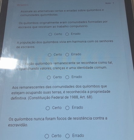 Obvigstoria Nota: 1
Assinale as alternativas certas e erradas sobre quilombos e
comunidades quilombolas.
Os quilombos originalmente eram comunidades formadas por
escravos que resistiam ao trabalho compulsório.
Certo Errado
A população dos quilombos vívia em harmonia com os senhores
de escravos.
Certo Errado
o ulção quilombola remanescente se reconhece como tal,
compartilhando valores, crenças e uma identidade comum.
Certo Errado
Aos remanescentes das comunidades dos quilombos que
estejam ocupando suas terras, é reconhecida a propriedade
definitiva. (Constituição Federal de 1988, Art. 68).
Certo Errado
Os quilombos nunca foram focos de resistência contra a
escravidão.
Certo Errado