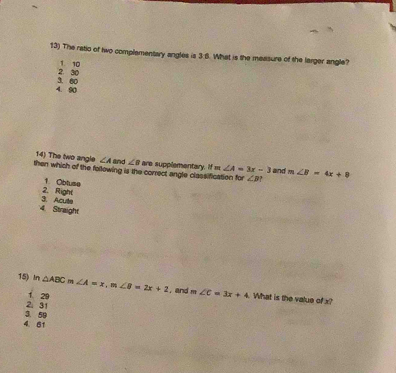 The ratio of two complementary angles is 3:6. What is the measure of the larger angle?
1 10
2. 30
3. 60
4. 90
14) The two angle ∠ A and ∠ B are supplementary. If m∠ A=3x-3 and m∠ B=4x+8
then which of the following is the correct angle classification for ∠ B ?
1 Obtuse
2、 Right
3. Acute
4. Straight
15) In △ ABC m ∠ A=x, m∠ B=2x+2 , and m∠ C=3x+4. What is the value of x?
1 29
2 31
3. 59
4. 61