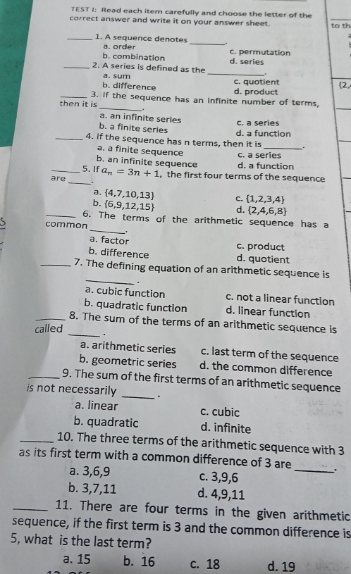 TEST I: Read each item carefully and choose the letter of the
correct answer and write it on your answer sheet. to th
_1. A sequence denotes _.
a. order c. permutation
b. combination d. series
_2. A series is defined as the
a. sum
_
b. difference d. product c. quotient 2,
_3. if the sequence has an infinite number of terms,
then it is _.
a. an infinite series
c. a series
b. a finite series d. a function
_4. If the sequence has n terms, then it is _.
a. a finite sequence c. a series
b. an infinite sequence d. a function
_5. If a_n=3n+1 , the first four terms of the sequence
are _. c.  1,2,3,4
a,  4,7,10,13
b.  6,9,12,15
d.  2,4,6,8
_
_6. The terms of the arithmetic sequence has a
common
.
a. factor c. product
b. difference d. quotient
_
_7. The defining equation of an arithmetic sequence is
.
a. cubic function c. not a linear function
b. quadratic function d. linear function
_8. The sum of the terms of an arithmetic sequence is
called _.
a. arithmetic series c. last term of the sequence
b. geometric series d. the common difference
_9. The sum of the first terms of an arithmetic sequence
is not necessarily _.
a. linear c. cubic
b. quadratic d. infinite
_10. The three terms of the arithmetic sequence with 3
as its first term with a common difference of 3 are
a. 3, 6, 9 c. 3, 9, 6
_
b. 3, 7, 11 d. 4, 9, 11
_11. There are four terms in the given arithmetic
sequence, if the first term is 3 and the common difference is
5, what is the last term?
a. 15 b. 16 c. 18 d. 19