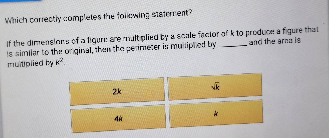 Which correctly completes the following statement?
If the dimensions of a figure are multiplied by a scale factor of k to produce a figure that
is similar to the original, then the perimeter is multiplied by and the area is
multiplied by k^2.
2k
sqrt(k)
4k
k