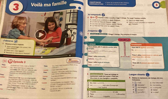 Voilà ma famille COMMUNICATIVES compétences * Demandet et due la nalionaite + Parlar de sa familic et des anitaus
3
comprends r
④ ① Guarda II video o ascolta e loggi il dialogo. Poi scegli l'opzione conetta.   Tá  in nhí  ch
Le père de Théo est franpais : belge  Louise ve en vacances en Itaße : Belgique  6 Tisto et Lsuise préparent un exposé de
Le chien de Lourae s'apgerle Gaisun / Vanille
La mbre de Tièc aume les chvene / chats geo tranpais .
ganise a
Re ot aoen areta Rilegei il dialogo. Pol completa la mappa
1
xique
tamigtia. a almeno albri 4 nomi di membri detta Grammaire Brewa altri 4 apoettin possessial
_
_
_
_
ta
e
a 1 altra nocionalità  Tegea 1 aftra proposizione à - arfcsto é 2
Came pesposimoni de + articola
    
_
_
Épisode 3   Trova I albro nome di animal Trowa altri 3 pronomi personali tomici.
Laudee Theo
Cu me a wennt spuvent i Parta En le
_
Ou, Naus commes en Itaie, a la La phisto our I snd, cleet to tamulty ? Tiuệo i et a ?
_
_
Lgoe C'west noe arven, Varie
vent ou Flemonf, L68, nous élans compagne. Ms mère es naienne, ele Theo vevande ! Mo autds y'atore let chiens
mas meman ptare les chars .
Théo Gool ! touguts yoi mos grando-geEs Cauiee To an shee enamesa ?  4     e  o  Trowa net dialogo le Langue vivante
espressioni usate da Louise e Théo per
Dens me temille nous sommes quatrie Theo Ou  mon dat v'appelle Gamin et   es descrivere le loro famiglie e completa. 5 Abbina le espression del dialogn alla lora
Louise fui, c edit man pie Emmavual _ voill se snbe traduzione
n ère Giuis et ville, c'eet Goghie, my pette
1
a u /habte evec maman er Les, me ner Et noi 7 uan tes foères e saeors ? Lauist m, cut Lr sufft l'Tu peres aux éevairs pour Coe Sopie, ma frangine ! Bon 2 Lui 1 Ma mère  mon pière Emmanuel 2  Veinarde ! ma trangine I'ord b mus sonella * Che torfunata
il out neage ? grendé aœur, Pape, ly1, nabrte à Brualles Théo Les devsirs ? Ah oui su partes de 3 c'est Sophie 3 「 4 n ou qu ? C i computer d hasta!
i expose de gen ?  Thabite_ et Liêu 1 C ge suffy ! @ ocosa?
3 Mon 2 Pepa._ a Bruxalles.
s'appelle