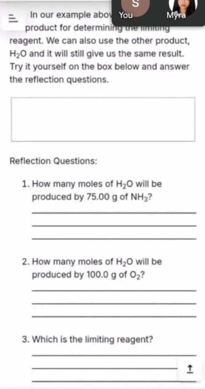 In our example aboy You Myra 
product for determining the limiting 
reagent. We can also use the other product,
H_2O and it will still give us the same result. 
Try it yourself on the box below and answer 
the reflection questions. 
Reflection Questions: 
1. How many moles of H_2O will be 
produced by 75.00 g of NH_3 2 
_ 
_ 
_ 
2. How many moles of H_2O will be 
produced by 100.0 g of O_2 ? 
_ 
_ 
_ 
3. Which is the limiting reagent? 
_ 
_↑ 
_