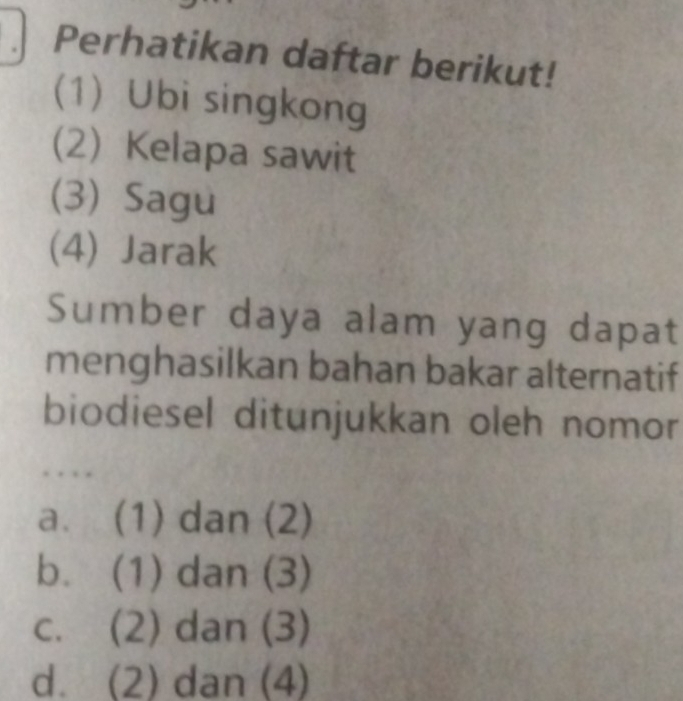 Perhatikan daftar berikut!
(1) Ubi singkong
(2) Kelapa sawit
(3) Sagu
(4) Jarak
Sumber daya alam yang dapat
menghasilkan bahan bakar alternatif
biodiesel ditunjukkan oleh nomor
. . . .
a. (1) dan (2)
b. (1) dan (3)
c. (2) dan (3)
d. (2) dan (4)