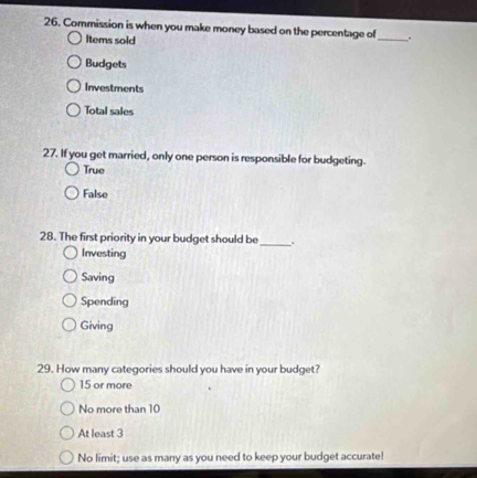 Commission is when you make money based on the percentage of .
Items sold
_
Budgets
Investments
Total sales
27. If you get married, only one person is responsible for budgeting.
True
False
28. The first priority in your budget should be_ .
Investing
Saving
Spending
Giving
29. How many categories should you have in your budget?
15 or more
No more than 10
At least 3
No limit; use as many as you need to keep your budget accurate!
