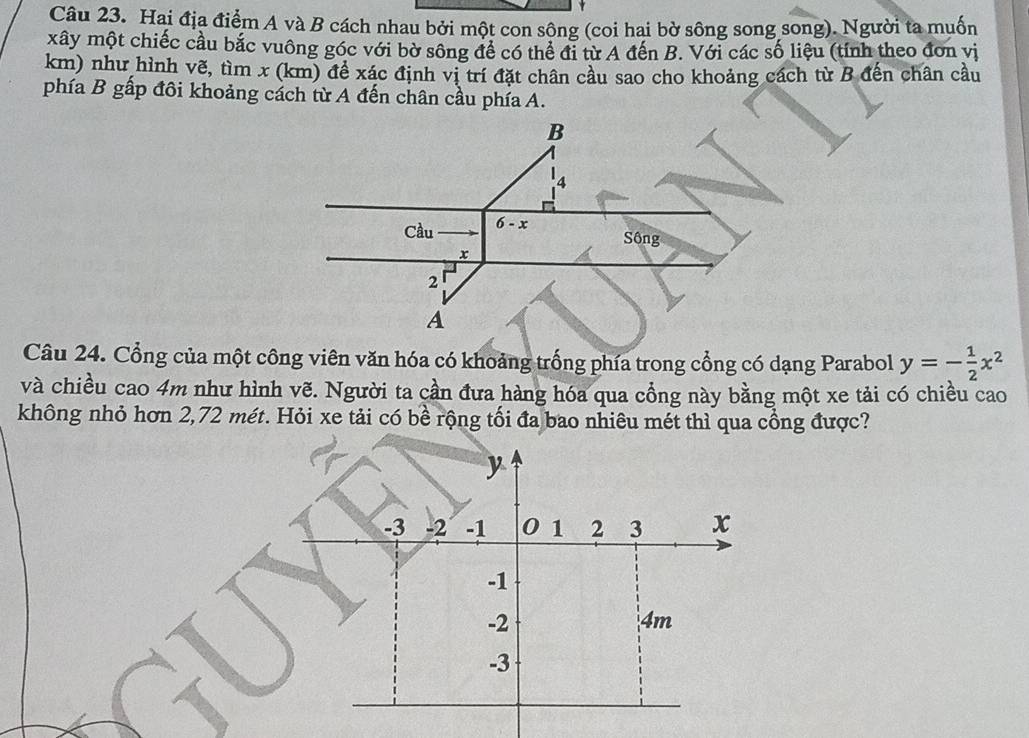 Hai địa điểm A và B cách nhau bởi một con sông (coi hai bờ sông song song). Người ta muốn
xây một chiếc cầu bắc vuông góc với bờ sông để có thể đi từ A đến B. Với các số liệu (tính theo đơn vị
km) như hình vẽ, tìm x (km) đề xác định vị trí đặt chân cầu sao cho khoảng cách từ B đến chân cầu
phía B gấp đôi khoảng cách từ A đến chân cầu phía A.
Câu 24. Cổng của một công viên văn hóa có khoảng trống phía trong cổng có dạng Parabol y=- 1/2 x^2
và chiều cao 4m như hình vẽ. Người ta cần đưa hàng hóa qua cổng này bằng một xe tải có chiều cao
không nhỏ hơn 2,72 mét. Hỏi xe tải có bề rộng tối đa bao nhiêu mét thì qua cổng được?
y
-3 -2 -1 0 1 2 3 x
-1
-2
4m
-3