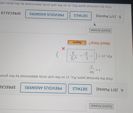 Submit Answer 
4. [0/1 Points] DETAILS PREVIOUS ANSWERS SPRECAI 
Find the terminal point P(x,y) on the unit circle determined by the given
t= 5π /3 
P(x,y)= - 1/2 ,- sqrt(3)/2  ) 
Need Help? Read It 
Submit Answer 
5. [1/1 Points] DETAILS PREVIOUS ANSWERS SPRECALC8 
Find the terminal point P(x,y) on the unit circle determined by the given val