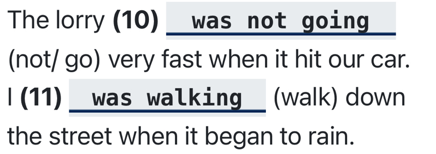 The lorry (10) was not going 
(not/ go) very fast when it hit our car. 
I(11) was walking (walk) down 
the street when it began to rain.