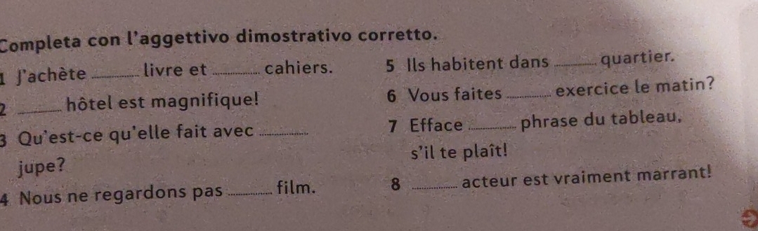 Completa con l’aggettivo dimostrativo corretto. 
1 J'achète _livre et _cahiers. 5 Ils habitent dans _quartier. 
_hôtel est magnifique! 6 Vous faites _exercice le matin? 
3 Qu'est-ce qu'elle fait avec _ 7 Efface _phrase du tableau, 
s'il te plaît! 
jupe? 
4 Nous ne regardons pas _film. 8 _acteur est vraiment marrant!