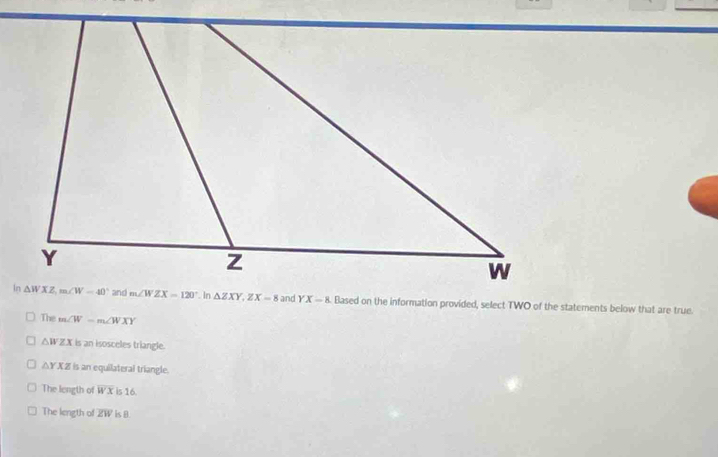 Based on the information provided, select TWO of the statements below that are true.
The m∠ W=m∠ WXY
△ WZX is an isosceles triangle.
△ YXZ is an equilateral triangle.
The length of overline WX is 16.
The length of overline ZW is B