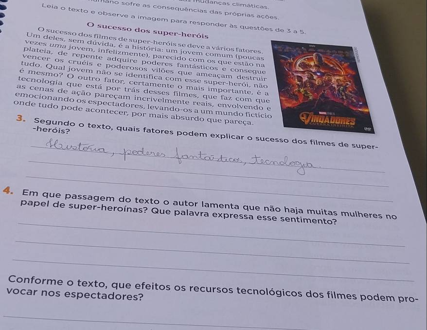 mudanças climáticas. 
Mano sofre as consequências das próprias ações 
Leia o texto e observe a imagem para responder às questões de 3 a 5. 
O sucesso dos super-heróis 
O sucesso dos filmes de super-heróis se deve a vários fatores. 
Um deles, sem dúvida, é a história: um jovem comum (poucas 
vezes uma jovem, infelizmente), parecido com os que estão na 
plateia, de repente adquire poderes fantásticos e consegue 
vencer os cruéis e poderosos vilões que ameaçam destruir 
tudo. Qual jovem não se identifica com esse super-herói, não 
é mesmo? O outro fator, certamente o mais importante, é 
tecnologia que está por trás desses filmes, que faz com qu 
as cenas de ação pareçam incrivelmente reais, envolvendo 
emocionando os espectadores, levando-os a um mundo fictíc 
onde tudo pode acontecer, por mais absurdo que pareça. 
-heróis? 
_ 
3. Segundo o texto, quais fatores podem explicar o sucesso dos filmes de super- 
_ 
_ 
_ 
4. Em que passagem do texto o autor lamenta que não haja muitas mulheres no 
papel de super-heroínas? Que palavra expressa esse sentimento? 
_ 
_ 
Conforme o texto, que efeitos os recursos tecnológicos dos filmes podem pro- 
vocar nos espectadores? 
_