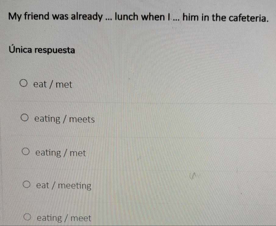 My friend was already ... lunch when I ... him in the cafeteria.
Única respuesta
eat / met
eating / meets
eating / met
eat / meeting
eating / meet