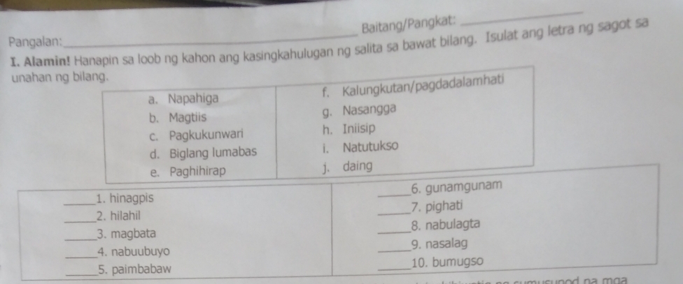 Baitang/Pangkat: 
_ 
Pangalan: 
I. Alamin! Hanapin sa loob ng kahon ang kasingkahulugan ng salita sa bawat bilang. Isulat ang letra ng sagot sa 
unahan ng 
_1. hinagpis _6. gun 
_2. hilahil _7. pighati 
_3. magbata _8. nabulagta 
_4. nabuubuyo _9. nasalag 
_5. paimbabaw _10. bumugso