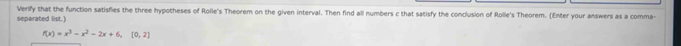 Verify that the function satisfies the three hypotheses of Rolle's Theorem on the given interval. Then find all numbers c that satisfy the conclusion of Rolle's Theorem. (Enter your answers as a comma- 
separated list.)
f(x)=x^3-x^2-2x+6, [0,2]