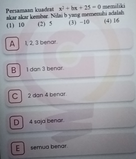 Persamaan kuadrat x^2+bx+25=0 memiliki
akar akar kembar. Nilai b yang memenuhi adalah
(1) 10 (2) 5 (3) -10 (4) 16
A 1, 2, 3 benar.
B 1dan 3 benar.
C 2 dan 4 benar
D 4 saja benar.
E semua benar