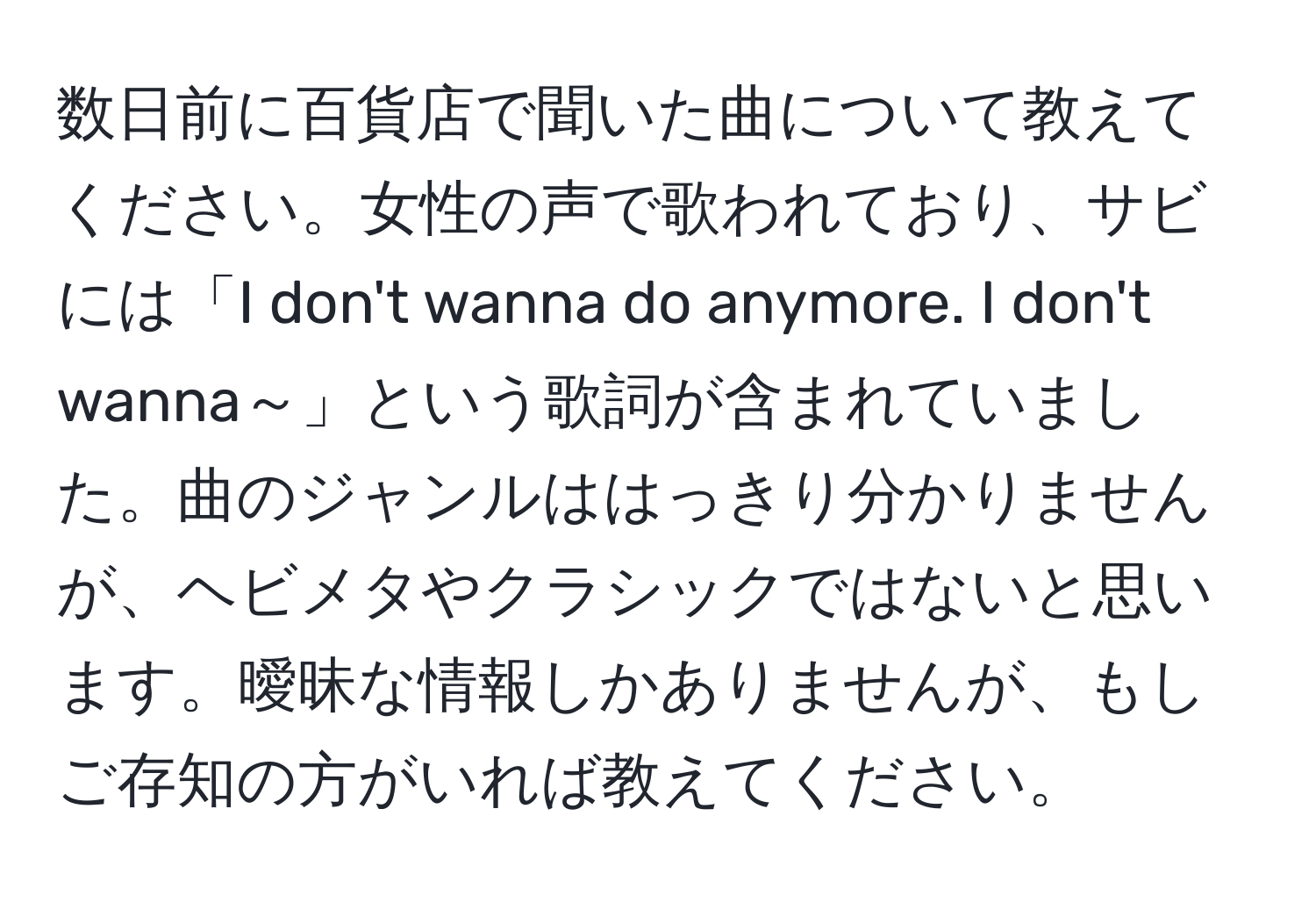 数日前に百貨店で聞いた曲について教えてください。女性の声で歌われており、サビには「I don't wanna do anymore. I don't wanna～」という歌詞が含まれていました。曲のジャンルははっきり分かりませんが、ヘビメタやクラシックではないと思います。曖昧な情報しかありませんが、もしご存知の方がいれば教えてください。