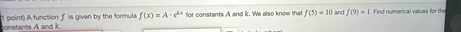 A function f is given by the formula f(x)=A· e^(kx) for constants A and k. We also know that f(5)=10 and f(9)=1. Find numerical values for the 
constants A and k.