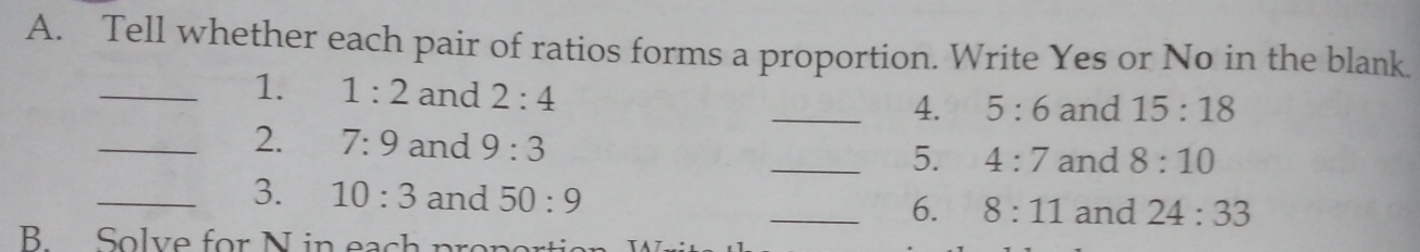 Tell whether each pair of ratios forms a proportion. Write Yes or No in the blank. 
_1. 1:2 and 2:4
_4. 5:6 and 15:18
_2. 7:9 and 9:3
_5. 4:7 and 8:10
_3. 10:3 and 50:9 _and 24:33
6. 8:11
B Solve for N in each proper