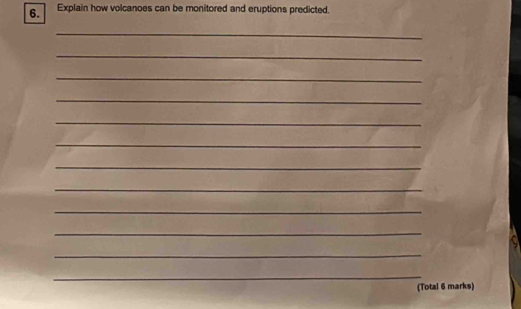 Explain how volcanoes can be monitored and eruptions predicted. 
_ 
_ 
_ 
_ 
_ 
_ 
_ 
_ 
_ 
_ 
_ 
_ 
(Total 6 marks)