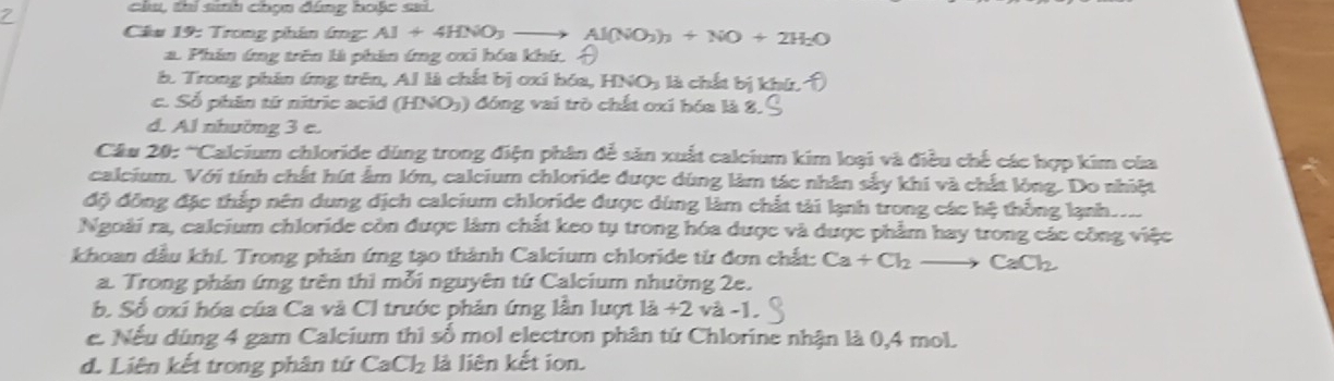 chu, thi sinh chọn đúng hoặc sai.
Câu 19: Trong phân (m) Al+4HNO_3_  Al(NO_3)_3+NO+2H_2O
a. Phin ứng trên là phin ứng cxi hóa khí. A
b. Trong phân ứng trên, Al là chất bị ơxi hóa, HNO_3 là chất bị kh
c. Số phần từ nitric acid (I HNO_3 ) đóng vai trò chất oxi hóa là 8.
d. Al nhường 3 e.
Cầu 20: 'Calcium chloride dùng trong điện phân để sản xuất calcium kim loại và điều chế các hợp kim của
calcium. Với tính chất hút ẩm lớn, calcium chloride được dùng làm tác nhân sấy khi và chất lòng. Do nhiệt
độ đồng đặc thắp nên dung dịch calcium chloride được dùng làm chất tài lạnh trong các hệ thống lạnh. 
Ngoài ra, caleium chloride còn được làm chất keo tụ trong hóa dược và được phẩm hay trong các công việc
khoan dầu khí. Trong phản ứng tạo thành Calcium chloride từ đơn chất: Ca+Cl_2to CaCl_2
a. Trong phản ứng trên thì mỗi nguyên tứ Calcium nhường 2e.
b. Số oxi hóa của Ca và Cl trước phản ứng lần lượt 1a+2 và -1.
e. Nếu dùng 4 gam Calcium thì số mol electron phân tứ Chlorine nhận là 0,4 mol.
d. Liên kết trong phân tứ CaCl_2 là liên kết ion.