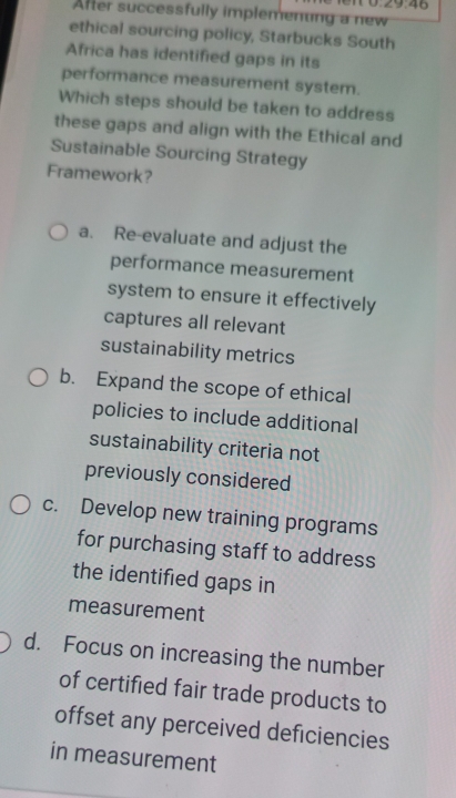 ∠ 9:46
After successfully implemenung a new
ethical sourcing policy, Starbucks South
Africa has identified gaps in its
performance measurement system.
Which steps should be taken to address
these gaps and align with the Ethical and
Sustainable Sourcing Strategy
Framework?
a. Re-evaluate and adjust the
performance measurement
system to ensure it effectively
captures all relevant
sustainability metrics
b. Expand the scope of ethical
policies to include additional
sustainability criteria not
previously considered
c. Develop new training programs
for purchasing staff to address
the identified gaps in
measurement
d. Focus on increasing the number
of certified fair trade products to
offset any perceived deficiencies
in measurement