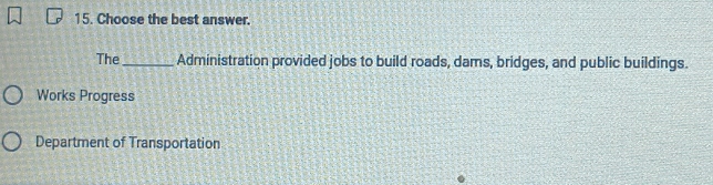 Choose the best answer. 
The_ Administration provided jobs to build roads, dams, bridges, and public buildings. 
Works Progress 
Department of Transportation