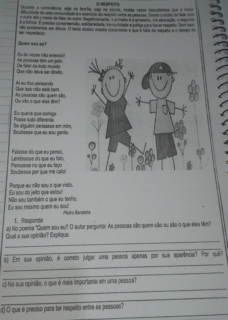 RESPEITO
Durante a convivência, seja na família, seja na escola, muitas vezes descobrimos que a maior
dificuldade de uma comunidade é o exercício do respeito entre as pessoas. Desde o modo de faiar com
o outro até o modo de falar do outro. Negativamente, o primeiro é a grosseria, má educação, o segundo
é a fofoca. É preciso compreensão, solidariedade, tranquilidade e justiça para haver respeito. Sem isso,
não poderemos ser éticos. O texto abaixo mostra claramente o que é falta de respeito e o desejo de
ser respeitado:
Quem sou eu?
Eu às vezes não entendo!
As pessoas têm um jeito
De falar de todo mundo
Que não deve ser direito.
Aí eu fico pensando
Que isso não está bem.
As pessoas são quem são,
Ou são o que elas têm?
Eu queria que comigo
Fosse tudo diferente.
Se alguém pensasse em mim,
Soubesse que eu sou gente.
Falasse do que eu penso,
Lembrasse do que eu falo,
Pensasse no que eu faço
Soubesse por que me calo!
Porque eu não sou o que visto.
Eu sou do jeito que estou!
Não sou também o que eu tenho.
Eu sou mesmo quem eu sou!
Pedro Bandeira
1. Responda
a) No poema "Quem sou eu? O autor pergunta: As pessoas são quem são ou são o que elas têm?
_
Qual a sua opinião? Explique.
_
_
b) Em sua opinião, é correto julgar uma pessoa apenas por sua aparência? Por quê?
_
_
c) Na sua opinião, o que é mais importante em uma pessoa?
_
_
d) O que é preciso para ter respeito entre as pessoas?