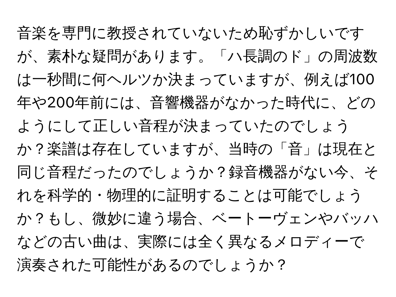 音楽を専門に教授されていないため恥ずかしいですが、素朴な疑問があります。「ハ長調のド」の周波数は一秒間に何ヘルツか決まっていますが、例えば100年や200年前には、音響機器がなかった時代に、どのようにして正しい音程が決まっていたのでしょうか？楽譜は存在していますが、当時の「音」は現在と同じ音程だったのでしょうか？録音機器がない今、それを科学的・物理的に証明することは可能でしょうか？もし、微妙に違う場合、ベートーヴェンやバッハなどの古い曲は、実際には全く異なるメロディーで演奏された可能性があるのでしょうか？