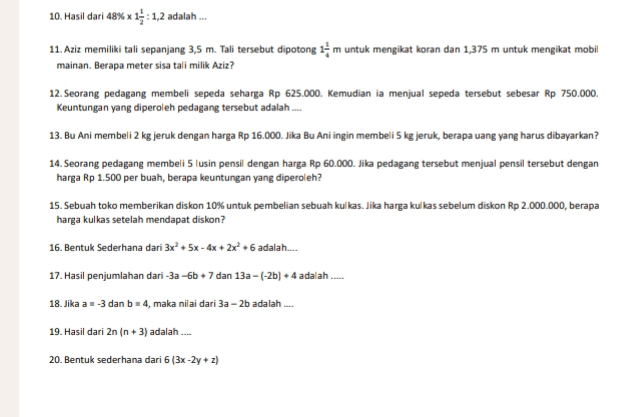 Hasil dari 48% * 1 1/2 :1,2 adalah ... 
11. Aziz memiliki tali sepanjang 3,5 m. Tali tersebut dipotong 1 1/4 m untuk mengikat koran dan 1,375 m untuk mengikat mobil 
mainan. Berapa meter sisa tali milik Aziz? 
12.Seorang pedagang membeli sepeda seharga Rp 625.000. Kemudian ia menjual sepeda tersebut sebesar Rp 750.000. 
Keuntungan yang diperoleh pedagang tersebut adalah .... 
13. Bu Ani membeli 2 kg jeruk dengan harga Rp 16.000. Jika Bu Ani ingin membeli 5 kg jeruk, berapa uang yang harus dibayarkan? 
14. Seorang pedagang membeli 5 lusin pensil dengan harga Rp 60.000. Jika pedagang tersebut menjual pensil tersebut dengan 
harga Rp 1.500 per buah, berapa keuntungan yang diperoleh? 
15. Sebuah toko memberikan diskon 10% untuk pembelian sebuah kulkas. Jika harga kulkas sebelum diskon Rp 2.000.000, berapa 
harga kulkas setelah mendapat diskon? 
16. Bentuk Sederhana dari 3x^2+5x-4x+2x^2+6 adalah.... 
17. Hasil penjumlahan dari -3a-6b+7 dan 13a-(-2b)+4 a dal ah ..... 
18. Jika a=-3danb=4 , maka nilai dari 3a-2b adalah .... 
19. Hasil dari 2n(n+3) adalah_ 
20. Bentuk sederhana dari 6(3x-2y+z)