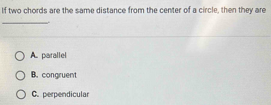 If two chords are the same distance from the center of a circle, then they are
_.
A. parallel
B. congruent
C. perpendicular