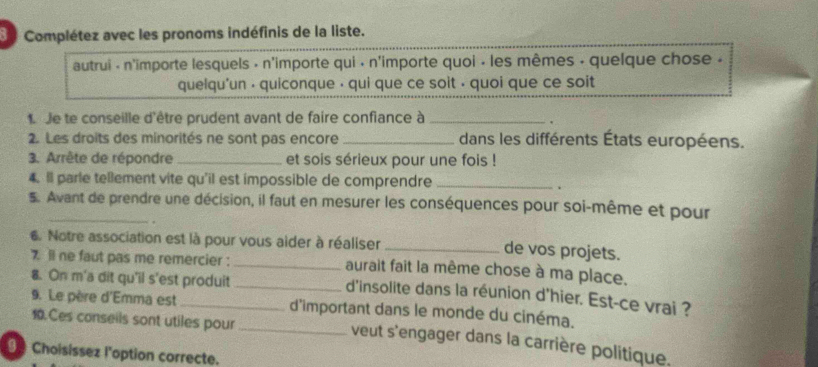 Complétez avec les pronoms indéfinis de la liste. 
autrui - n'importe lesquels - n'importe qui · n'importe quoi · les mêmes - quelque chose . 
quelqu'un · quiconque · qui que ce soit · quoi que ce soit 
1 de te conseille d'être prudent avant de faire confiance à_ 
. 
2. Les droits des minorités ne sont pas encore _dans les différents États européens. 
3. Arrête de répondre _et sois sérieux pour une fois ! 
4. Il parle tellement vite qu'il est impossible de comprendre_ 
. 
5. Avant de prendre une décision, il faut en mesurer les conséquences pour soi-même et pour 
6. Notre association est là pour vous aider à réaliser_ 
de vos projets. 
7 ll ne faut pas me remercier : _aurait fait la même chose à ma place. 
8. On m'a dit qu'il s'est produit_ 
d'insolite dans la réunion d'hier. Est-ce vrai ? 
9. Le père d'Emma est _d'important dans le monde du cinéma. 
10.Ces conseils sont utiles pour_ 
veut s'engager dans la carrière politique. 
Choisissez l'option correcte.