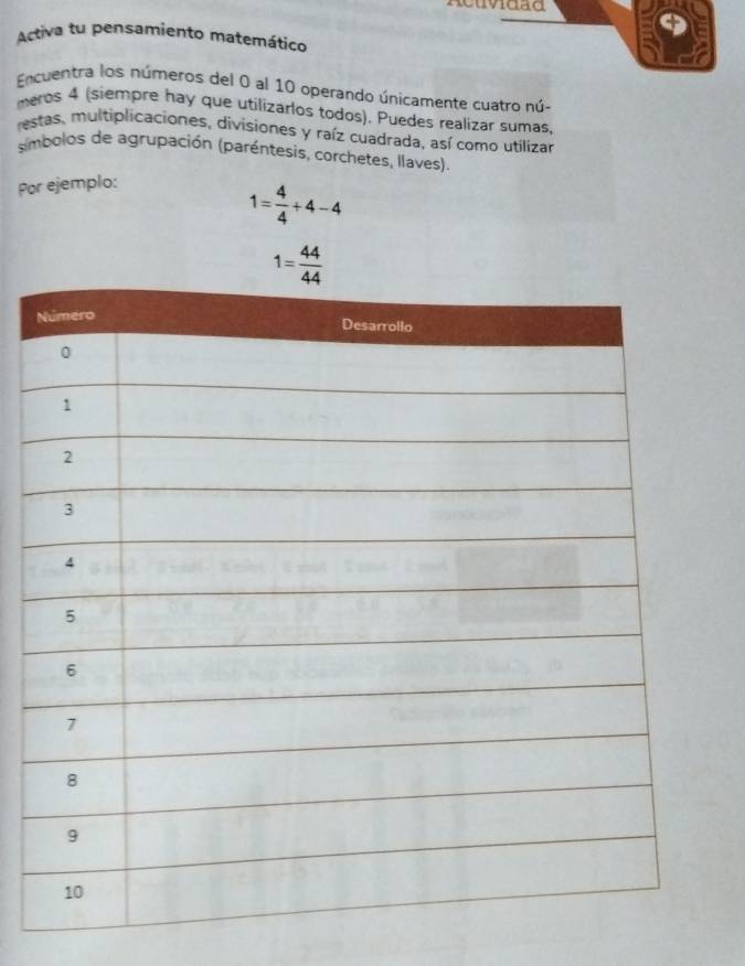 Acuvidad 
Activa tu pensamiento matemático 
Encuentra los números del 0 al 10 operando únicamente cuatro nú- 
meros 4 (siempre hay que utilizarlos todos). Puedes realizar sumas, 
restas, multiplicaciones, divisiones y raíz cuadrada, así como utilizar 
imbolos de agrupación (paréntesis, corchetes, llaves). 
Por ejemplo:
1= 4/4 +4-4
1= 44/44 