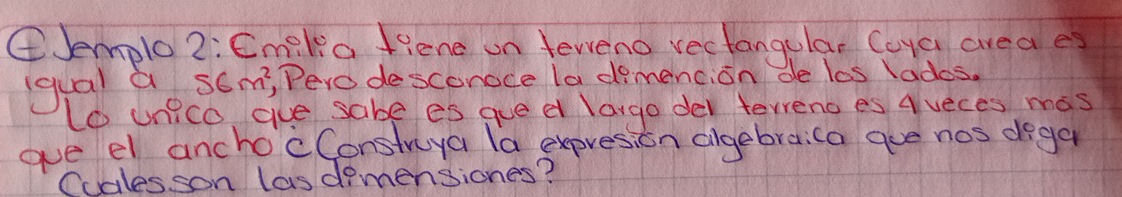 ④Jemplo 2: Cmilia fiene on teweno rectangular Coya area es 
gual a S∈ m^2 , Pero desconoce la dimencion de las lades. 
t0 unico gue sabe es gue d largo der terreno es a veces mas 
gve el ancho'cConstruya la expresion algebraica gue nos dega 
Cualesson lasdimensiones?