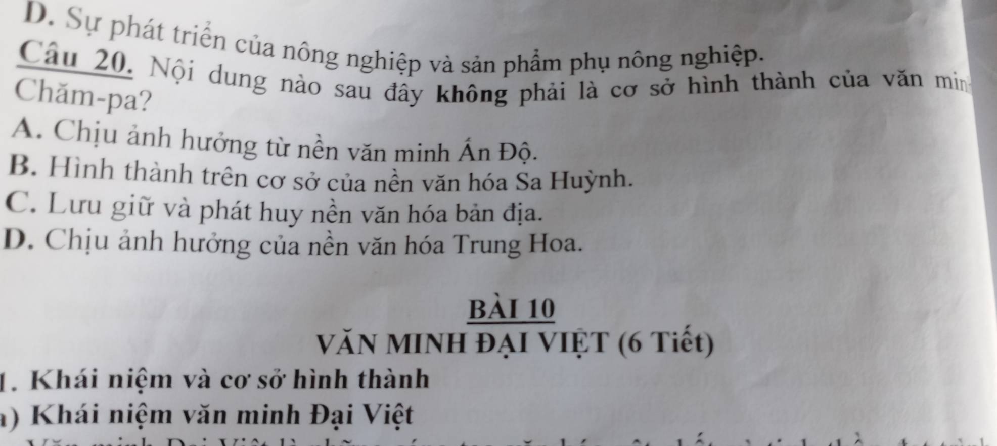 D. Sự phát triển của nông nghiệp và sản phẩm phụ nông nghiệp.
Câu 20, Nội dung nào sau đây không phải là cơ sở hình thành của văn min
Chăm-pa?
A. Chịu ảnh hưởng từ nền văn minh Ấn Độ.
B. Hình thành trên cơ sở của nền văn hóa Sa Huỳnh.
C. Lưu giữ và phát huy nền văn hóa bản địa.
D. Chịu ảnh hưởng của nền văn hóa Trung Hoa.
bài 10
VăN MINh đạI VIệT (6 Tiết)
1. Khái niệm và cơ sở hình thành
a) Khái niệm văn minh Đại Việt