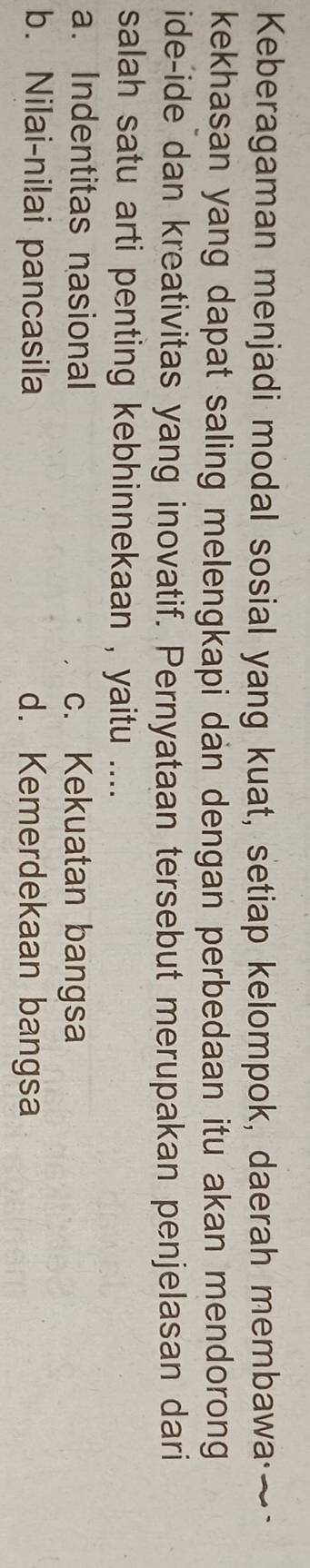 Keberagaman menjadi modal sosial yang kuat, setiap kelompok, daerah membawa·~
kekhasan yang dapat saling melengkapi dan dengan perbedaan itu akan mendorong
ide-ide dan kreativitas yang inovatif. Pernyataan tersebut merupakan penjelasan dari
salah satu arti penting kebhinnekaan , yaitu ....
a. Indentitas nasional c. Kekuatan bangsa
b. Nilai-ni!ai pancasila d. Kemerdekaan bangsa