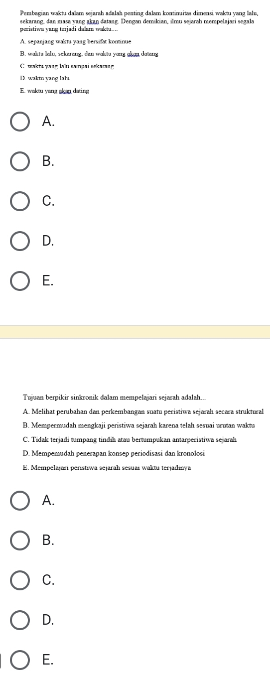 Pembagian waktu dalam sejarah adalah penting dalam kontinuitas dimensi waktu yang lalu,
sekarang, dan masa yang akan datang. Dengan demikian, ilmu sejarah mempelajari segala
peristiwa yang terjadi dalam waktu.
A. sepanjang waktu yang bersifat kontinue
B. waktu lalu, sekarang, dan waktu yang akan datang
C. waktu yang lalu sampai sekarang
D. waktu yang lalu
E. waktu yang akan dating
A.
B.
C.
D.
E.
Tujuan berpikir sinkronik dalam mempelajari sejarah adalah..
A. Melihat perubahan dan perkembangan suatu peristiwa sejarah secara struktural
B. Mempermudah mengkaji peristiwa sejarah karena telah sesuai urutan waktu
C. Tidak terjadi tumpang tindih atau bertumpukan antarperistiwa sejarah
D. Mempemudah penerapan konsep periodisasi dan kronolosi
E. Mempelajari peristiwa sejarah sesuai waktu terjadinya
A.
B.
C.
D.
E.