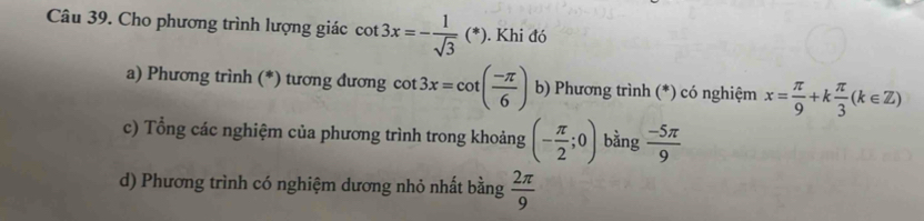 Cho phương trình lượng giác cot 3x=- 1/sqrt(3) (*). Khi đó
a) Phương trình (*) tương đương cot 3x=cot ( (-π )/6 ) b) Phương trình (*) có nghiệm x= π /9 +k π /3 (k∈ Z)
c) Tổng các nghiệm của phương trình trong khoảng (- π /2 ;0) bằng  (-5π )/9 
d) Phương trình có nghiệm dương nhỏ nhất bằng  2π /9 