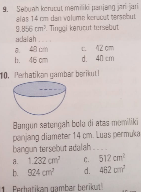 Sebuah kerucut memiliki panjang jari-jari
alas 14 cm dan volume kerucut tersebut
9.856cm^3. Tinggi kerucut tersebut
adalah . . . .
a. 48 cm c. 42 cm
b. 46 cm d. 40 cm
10. Perhatikan gambar berikut!
Bangun setengah bola di atas memiliki
panjang diameter 14 cm. Luas permuka
bangun tersebut adalah . . . .
a. 1.232cm^2 C. 512cm^2
b. 924cm^2 d. 462cm^2
1. Perhatikan gambar berikut!